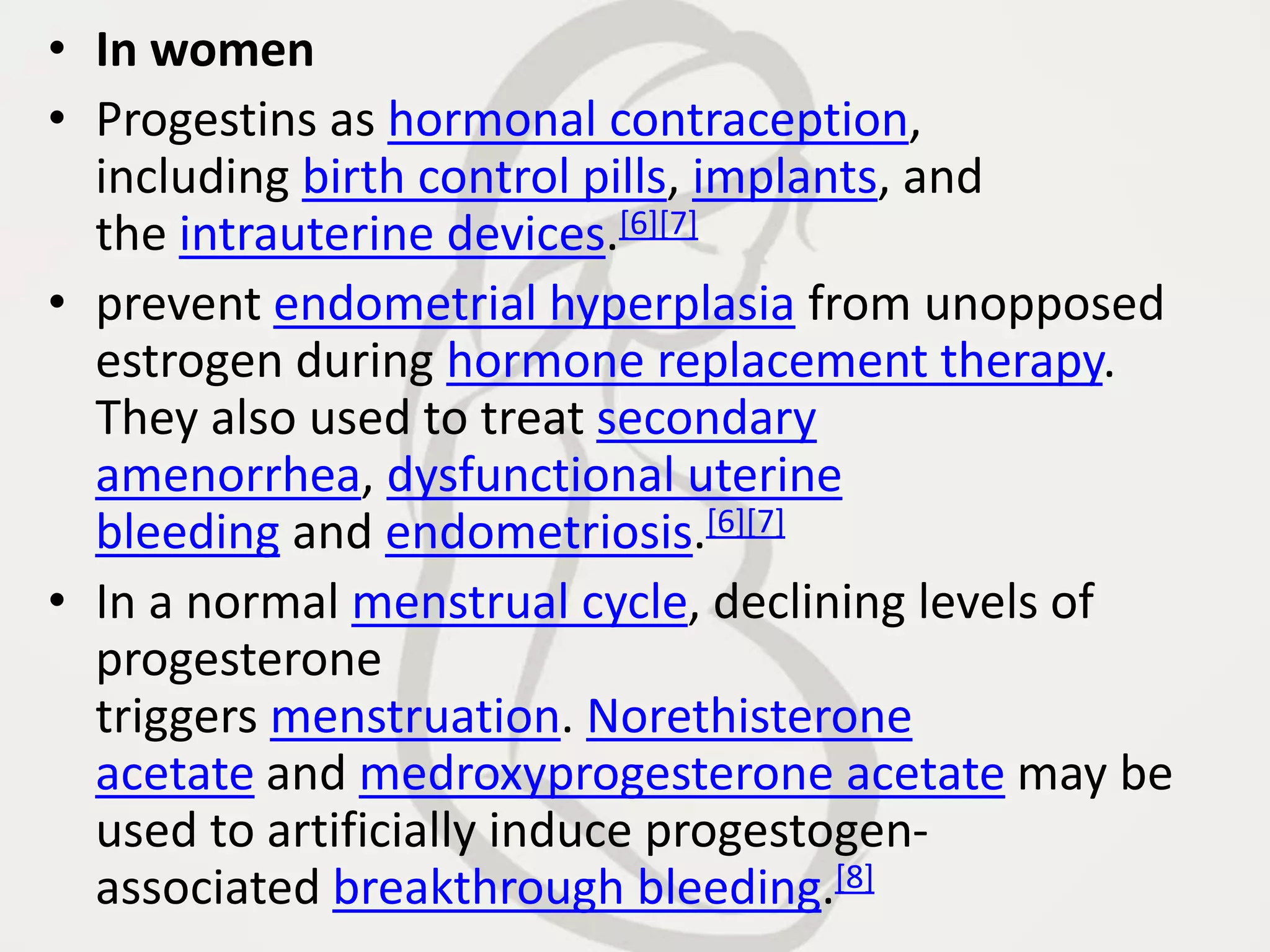 • In women
• Progestins as hormonal contraception,
including birth control pills, implants, and
the intrauterine devices.[6][7]
• prevent endometrial hyperplasia from unopposed
estrogen during hormone replacement therapy.
They also used to treat secondary
amenorrhea, dysfunctional uterine
bleeding and endometriosis.[6][7]
• In a normal menstrual cycle, declining levels of
progesterone
triggers menstruation. Norethisterone
acetate and medroxyprogesterone acetate may be
used to artificially induce progestogen-
associated breakthrough bleeding.[8]
 