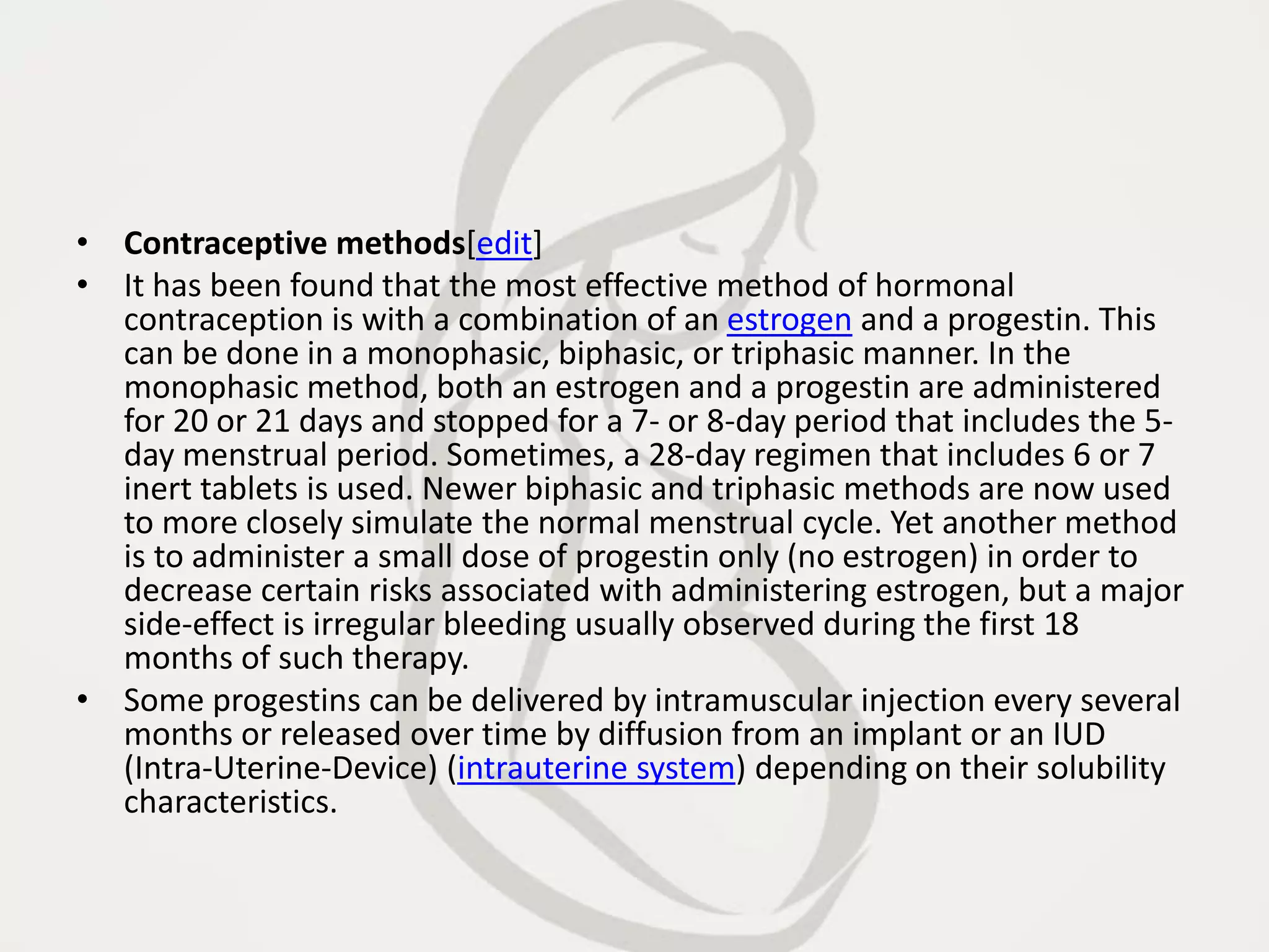 • Contraceptive methods[edit]
• It has been found that the most effective method of hormonal
contraception is with a combination of an estrogen and a progestin. This
can be done in a monophasic, biphasic, or triphasic manner. In the
monophasic method, both an estrogen and a progestin are administered
for 20 or 21 days and stopped for a 7- or 8-day period that includes the 5-
day menstrual period. Sometimes, a 28-day regimen that includes 6 or 7
inert tablets is used. Newer biphasic and triphasic methods are now used
to more closely simulate the normal menstrual cycle. Yet another method
is to administer a small dose of progestin only (no estrogen) in order to
decrease certain risks associated with administering estrogen, but a major
side-effect is irregular bleeding usually observed during the first 18
months of such therapy.
• Some progestins can be delivered by intramuscular injection every several
months or released over time by diffusion from an implant or an IUD
(Intra-Uterine-Device) (intrauterine system) depending on their solubility
characteristics.
 