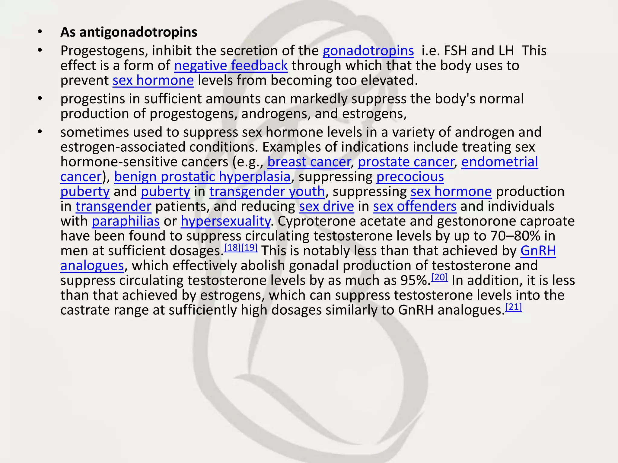 • As antigonadotropins
• Progestogens, inhibit the secretion of the gonadotropins i.e. FSH and LH This
effect is a form of negative feedback through which that the body uses to
prevent sex hormone levels from becoming too elevated.
• progestins in sufficient amounts can markedly suppress the body's normal
production of progestogens, androgens, and estrogens,
• sometimes used to suppress sex hormone levels in a variety of androgen and
estrogen-associated conditions. Examples of indications include treating sex
hormone-sensitive cancers (e.g., breast cancer, prostate cancer, endometrial
cancer), benign prostatic hyperplasia, suppressing precocious
puberty and puberty in transgender youth, suppressing sex hormone production
in transgender patients, and reducing sex drive in sex offenders and individuals
with paraphilias or hypersexuality. Cyproterone acetate and gestonorone caproate
have been found to suppress circulating testosterone levels by up to 70–80% in
men at sufficient dosages.[18][19] This is notably less than that achieved by GnRH
analogues, which effectively abolish gonadal production of testosterone and
suppress circulating testosterone levels by as much as 95%.[20] In addition, it is less
than that achieved by estrogens, which can suppress testosterone levels into the
castrate range at sufficiently high dosages similarly to GnRH analogues.[21]
 