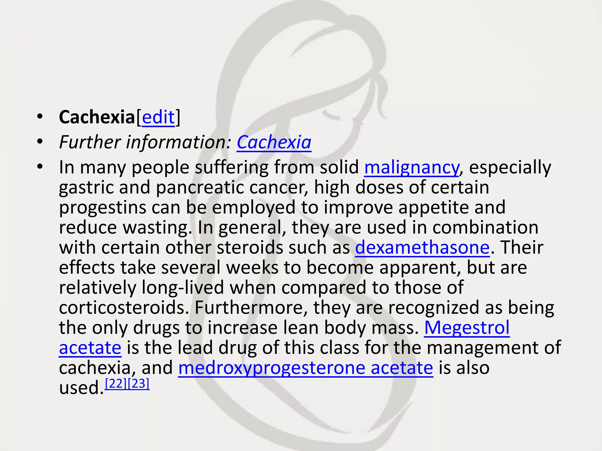 • Cachexia[edit]
• Further information: Cachexia
• In many people suffering from solid malignancy, especially
gastric and pancreatic cancer, high doses of certain
progestins can be employed to improve appetite and
reduce wasting. In general, they are used in combination
with certain other steroids such as dexamethasone. Their
effects take several weeks to become apparent, but are
relatively long-lived when compared to those of
corticosteroids. Furthermore, they are recognized as being
the only drugs to increase lean body mass. Megestrol
acetate is the lead drug of this class for the management of
cachexia, and medroxyprogesterone acetate is also
used.[22][23]
 