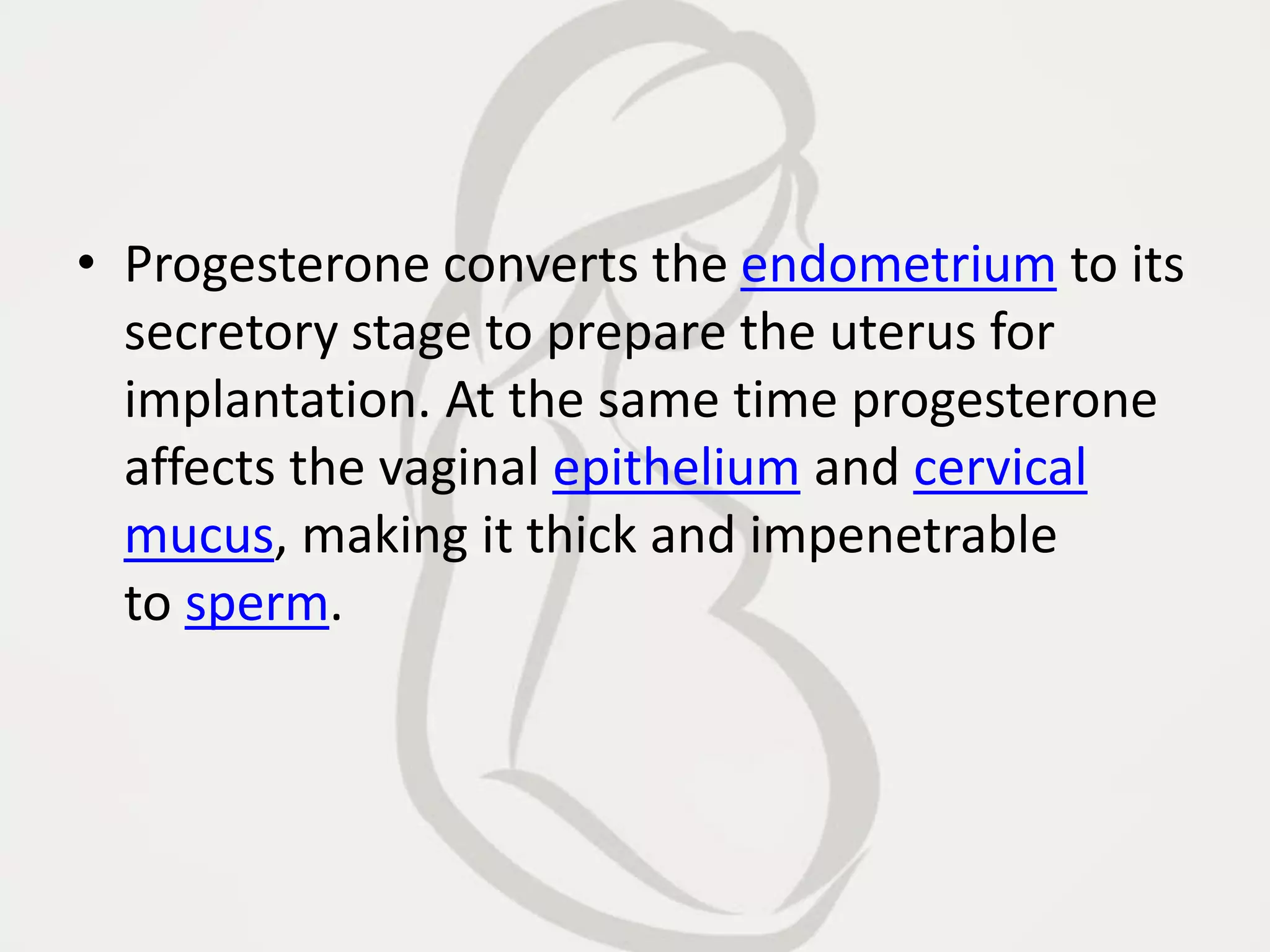 • Progesterone converts the endometrium to its
secretory stage to prepare the uterus for
implantation. At the same time progesterone
affects the vaginal epithelium and cervical
mucus, making it thick and impenetrable
to sperm.
 