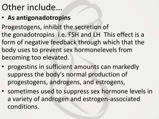 Other include…
• As antigonadotropins
Progestogens, inhibit the secretion of
the gonadotropins i.e. FSH and LH This effect is a
form of negative feedback through which that the
body uses to prevent sex hormonelevels from
becoming too elevated.
• progestins in sufficient amounts can markedly
suppress the body's normal production of
progestogens, androgens, and estrogens,
• sometimes used to suppress sex hormone levels in
a variety of androgen and estrogen-associated
conditions.
 