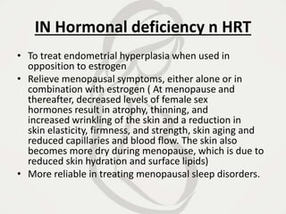 IN Hormonal deficiency n HRT
• To treat endometrial hyperplasia when used in
opposition to estrogen
• Relieve menopausal symptoms, either alone or in
combination with estrogen ( At menopause and
thereafter, decreased levels of female sex
hormones result in atrophy, thinning, and
increased wrinkling of the skin and a reduction in
skin elasticity, firmness, and strength, skin aging and
reduced capillaries and blood flow. The skin also
becomes more dry during menopause, which is due to
reduced skin hydration and surface lipids)
• More reliable in treating menopausal sleep disorders.
 