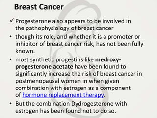 Breast Cancer
Progesterone also appears to be involved in
the pathophysiology of breast cancer
• though its role, and whether it is a promoter or
inhibitor of breast cancer risk, has not been fully
known.
• most synthetic progestins like medroxy-
progesterone acetate have been found to
significantly increase the risk of breast cancer in
postmenopausal women in when given
combination with estrogen as a component
of hormone replacement therapy.
• But the combination Dydrogesterone with
estrogen has been found not to do so.
 