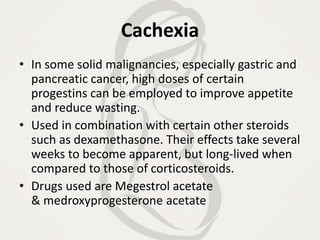 Cachexia
• In some solid malignancies, especially gastric and
pancreatic cancer, high doses of certain
progestins can be employed to improve appetite
and reduce wasting.
• Used in combination with certain other steroids
such as dexamethasone. Their effects take several
weeks to become apparent, but long-lived when
compared to those of corticosteroids.
• Drugs used are Megestrol acetate
& medroxyprogesterone acetate
 