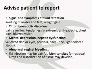 Advise patient to report
• Signs and symptoms of fluid retention
swelling of ankles and feet, weight gain.
• Thromboembolic disorders
pain, swelling, tenderness in extremities, Headache, chest
pain, blurred vision.
• Mental depression, hepatic dysfunction
yellowed skin or eyes, pruritus, dark urine, light-colored
stools),
• Abnormal vaginal bleeding..
• IM injection may be painful. Monitor sites for residual
lump and discoloration of tissue may develop.
 