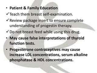 • Patient & Family Education
Teach them breast self-examination.
Review package insert to ensure complete
understanding of progestin therapy.
Do not breast feed while using this drug.
• May cause false interpretations of thyroid
function tests.
• Progesterone contraceptives may cause
increase LDL concentrations, serum alkaline
phosphatase & HDL concentrations.
 
