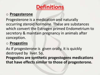 Definitions
o Progesterone
Progesterone is a medication and naturally
occurring steroid hormone. These are substances
which convert the Estrogen primed Endometrium to
secretory & maintain pregnancy in animals after
conception.
o Progestins
As If progesterone is given orally, it is quickly
destroyed by liver. So,
Progestins are synthetic progestogens medications
that have effects similar to those of progesterone.
 