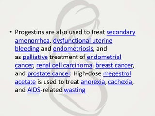 • Progestins are also used to treat secondary
amenorrhea, dysfunctional uterine
bleeding and endometriosis, and
as palliative treatment of endometrial
cancer, renal cell carcinoma, breast cancer,
and prostate cancer. High-dose megestrol
acetate is used to treat anorexia, cachexia,
and AIDS-related wasting
 
