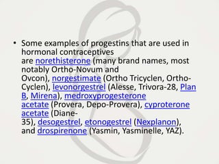 • Some examples of progestins that are used in
hormonal contraceptives
are norethisterone (many brand names, most
notably Ortho-Novum and
Ovcon), norgestimate (Ortho Tricyclen, Ortho-
Cyclen), levonorgestrel (Alesse, Trivora-28, Plan
B, Mirena), medroxyprogesterone
acetate (Provera, Depo-Provera), cyproterone
acetate (Diane-
35), desogestrel, etonogestrel (Nexplanon),
and drospirenone (Yasmin, Yasminelle, YAZ).
 