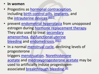 • In women
• Progestins as hormonal contraception,
including birth control pills, implants, and
the intrauterine devices.[6][7]
• prevent endometrial hyperplasia from unopposed
estrogen during hormone replacement therapy.
They also used to treat secondary
amenorrhea, dysfunctional uterine
bleeding and endometriosis.[6][7]
• In a normal menstrual cycle, declining levels of
progesterone
triggers menstruation. Norethisterone
acetate and medroxyprogesterone acetate may be
used to artificially induce progestogen-
associated breakthrough bleeding.[8]
 