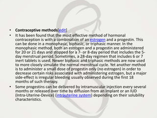 • Contraceptive methods[edit]
• It has been found that the most effective method of hormonal
contraception is with a combination of an estrogen and a progestin. This
can be done in a monophasic, biphasic, or triphasic manner. In the
monophasic method, both an estrogen and a progestin are administered
for 20 or 21 days and stopped for a 7- or 8-day period that includes the 5-
day menstrual period. Sometimes, a 28-day regimen that includes 6 or 7
inert tablets is used. Newer biphasic and triphasic methods are now used
to more closely simulate the normal menstrual cycle. Yet another method
is to administer a small dose of progestin only (no estrogen) in order to
decrease certain risks associated with administering estrogen, but a major
side-effect is irregular bleeding usually observed during the first 18
months of such therapy.
• Some progestins can be delivered by intramuscular injection every several
months or released over time by diffusion from an implant or an IUD
(Intra-Uterine-Device) (intrauterine system) depending on their solubility
characteristics.
 