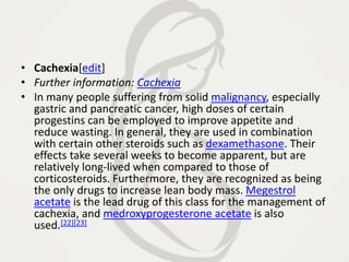 • Cachexia[edit]
• Further information: Cachexia
• In many people suffering from solid malignancy, especially
gastric and pancreatic cancer, high doses of certain
progestins can be employed to improve appetite and
reduce wasting. In general, they are used in combination
with certain other steroids such as dexamethasone. Their
effects take several weeks to become apparent, but are
relatively long-lived when compared to those of
corticosteroids. Furthermore, they are recognized as being
the only drugs to increase lean body mass. Megestrol
acetate is the lead drug of this class for the management of
cachexia, and medroxyprogesterone acetate is also
used.[22][23]
 