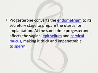 • Progesterone converts the endometrium to its
secretory stage to prepare the uterus for
implantation. At the same time progesterone
affects the vaginal epithelium and cervical
mucus, making it thick and impenetrable
to sperm.
 