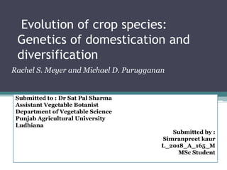 Evolution of crop species:
Genetics of domestication and
diversification
Rachel S. Meyer and Michael D. Purugganan
Submitted to : Dr Sat Pal Sharma
Assistant Vegetable Botanist
Department of Vegetable Science
Punjab Agricultural University
Ludhiana
Submitted by :
Simranpreet kaur
L_2018_A_165_M
MSc Student
 