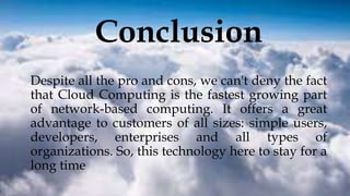 Conclusion
Despite all the pro and cons, we can't deny the fact
that Cloud Computing is the fastest growing part
of network-based computing. It offers a great
advantage to customers of all sizes: simple users,
developers, enterprises and all types of
organizations. So, this technology here to stay for a
long time
 