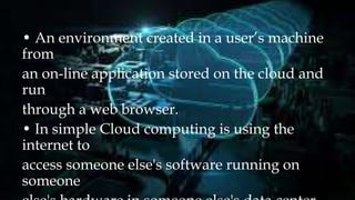 • An environment created in a user’s machine
from
an on-line application stored on the cloud and
run
through a web browser.
• In simple Cloud computing is using the
internet to
access someone else's software running on
someone
 
