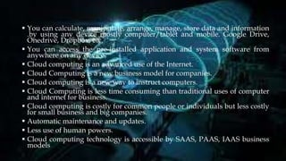  You can calculate, manipulate, arrange, manage, store data and information
.by using any device mostly computer/tablet and mobile. Google Drive,
Onedrive, Dropbox, etc.
 You can access the pre-installed application and system software from
anywhere on any device.
 Cloud computing is an advanced use of the Internet.
 Cloud Computing is a new business model for companies.
 Cloud computing is a new way to instruct computers.
 Cloud Computing is less time consuming than traditional uses of computer
and internet for business.
 Cloud computing is costly for common people or individuals but less costly
for small business and big companies.
 Automatic maintenance and updates.
 Less use of human powers.
 Cloud computing technology is accessible by SAAS, PAAS, IAAS business
models
 
