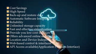 Cost Savings
High Speed
Back-up and restore data
Automatic Software Integration
Reliability
Unlimited storage capacity
Fast and effective virtualization
Provide you low-cost software
Offers advanced online security
Location and Device Independence
Web-based control & interfaces
API Access available(Application Program Interface)
 