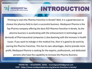 PHONE NO. – 9216295095, EMAIL - munishgoyal250@gmail.com
VISIT - https://www.mediquestpharma.org/pharma-franchise-in-kerala/
INTRODUCTION
Thinking to start the Pharma Franchise in Kerala? Well, it is a good decision to
choose the pharma field to start a successful business. Mediquest Pharma is the
Top Pharma company offering the best PCD Pharma Franchise in Kerala. As the
pharma business is accelerating with the enhancement in technology and
demands of Pharmaceutical companies is also booming with the increase in health
issues. If you want to indulge in the medical line, then it is good to do work by
owning the Pharma Franchise. This has its own advantages. And to provide more
profit, Mediquest Pharma is seeking for the experts, professionals, and dedicated
persons who have the capability to increase the Pharma Business.
 