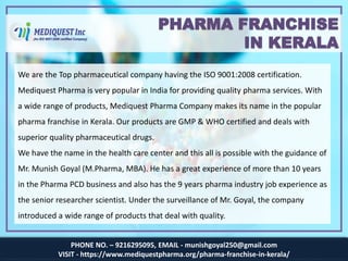 PHONE NO. – 9216295095, EMAIL - munishgoyal250@gmail.com
VISIT - https://www.mediquestpharma.org/pharma-franchise-in-kerala/
PHARMA FRANCHISE
IN KERALA
We are the Top pharmaceutical company having the ISO 9001:2008 certification.
Mediquest Pharma is very popular in India for providing quality pharma services. With
a wide range of products, Mediquest Pharma Company makes its name in the popular
pharma franchise in Kerala. Our products are GMP & WHO certified and deals with
superior quality pharmaceutical drugs.
We have the name in the health care center and this all is possible with the guidance of
Mr. Munish Goyal (M.Pharma, MBA). He has a great experience of more than 10 years
in the Pharma PCD business and also has the 9 years pharma industry job experience as
the senior researcher scientist. Under the surveillance of Mr. Goyal, the company
introduced a wide range of products that deal with quality.
 