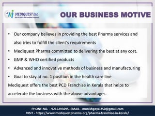 PHONE NO. – 9216295095, EMAIL - munishgoyal250@gmail.com
VISIT - https://www.mediquestpharma.org/pharma-franchise-in-kerala/
OUR BUSINESS MOTIVE
• Our company believes in providing the best Pharma services and
also tries to fulfill the client’s requirements
• Mediquest Pharma committed to delivering the best at any cost.
• GMP & WHO certified products
• Advanced and innovative methods of business and manufacturing
• Goal to stay at no. 1 position in the health care line
Mediquest offers the best PCD Franchise in Kerala that helps to
accelerate the business with the above advantages.
 
