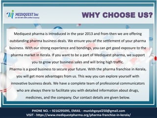 PHONE NO. – 9216295095, EMAIL - munishgoyal250@gmail.com
VISIT - https://www.mediquestpharma.org/pharma-franchise-in-kerala/
WHY CHOOSE US?
Mediquest pharma is introduced in the year 2013 and from then we are offering
outstanding pharma business deals. We ensure you of the settlement of your pharma
business. With our strong experience and bondings, you can get good exposure to the
pharma market in Kerala. If you want to be a part of Mediquest pharma, we support
you to grow your business sales and will bring high traffic.
Pharma is a good business to secure your future. With the pharma franchise in Kerala,
you will get more advantages from us. This way you can explore yourself with
innovative business deals. We have a complete team of professional communicators
who are always there to facilitate you with detailed information about drugs,
medicines, and the company. Our contact details are given below.
 