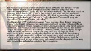Seketika aku dapati Rasulullah tersenyum manis kepadaku dan berkata: “Wahai
Unais apakah engkau sudah mengerjakan suatu keperluan yang telah aku
perintahkan kepadamu?” Maka aku pun berlari dan berkata : “Ya, aku akan kerjakan
sekarang wahai Rasulullah”. Demi Allah sungguh aku telah menjadi pembantu
Rasulallah selama sepuluh tahun dan Beliau pun tidak pernah mengatakan untuk
sesuatu yang aku kerjakan : “Mengapa Engkau kerjakan!” dan untuk yang aku
tinggalkan : “Mengapa Engkau tinggalkan?”
Dan Rasulullah SAW apabila memanggil Anas, memanggilnya dengan panggilan
Unais, yaitu dengan panggilan yang penuh dengan kasih sayang. Terkadang Beliau
juga memanggilnya dengan panggilan wahai Anakku, panggilan yang penuh dengan
keakraban. Dan Rasulullah memenuhi hatinya dengan nasihat-nasihat dan ucapan-
ucapan hikmah yang mulia, diantaranya : “Wahai Anakku, apabila engkau mampu
untuk melewati hari-harimu dengan hati yang tidak ada kedengkian, maka
kerjakanlah, wahai anakku sesungguhnya semua itu adalah sunahku dan barang
siapa menghidupkan satu dari sunahku maka sungguh ia telah mencintaiku, dan
barang siapa mencintaiku maka ia bersamaku di surga. Wahai anakku, apabila
engkau ingin masuk kepada keluargamu, maka ucapkan salam kepada mereka, yang
akan menjadikan keberkahan untukmu dan keluargamu.
 