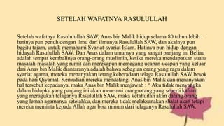 SETELAH WAFATNYA RASULULLAH
Setelah wafatnya Rasululullah SAW, Anas bin Malik hidup selama 80 tahun lebih ,
hatinya pun penuh dengan ilmu dari ilmunya Rasulullah SAW, dan akalnya pun
begitu tajam, untuk memahami Syariat-syariat Islam. Hatinya pun hidup dengan
hidayah Rasulullah SAW. Dan Anas dalam umurnya yang sangat panjang ini Beliau
adalah tempat kembalinya orang-orang muslimin, ketika mereka mendapatkan suatu
masalah-masalah yang rumit dan merekapun memegang ucapan-ucapan yang keluar
dari Anas bin Malik diantaranya adalah bahwa sebagian orang yang ragu dalam
syariat agama, mereka menanyakan tetang keberadaan telaga Rasulullah SAW besok
pada hari Qiyamat. Kemudian mereka mendatangi Anas bin Malik dan menanyakan
hal tersebut kepadanya, maka Anas bin Malik menjawab : “ Aku tidak menyangka
dalam hidupku yang panjang ini akan menemui orang-orang yang seperti kalian
yang meragukan telaganya Rasulullah SAW, maka ketahuilah akan datang orang
yang lemah agamanya setelahku, dan mereka tidak melaksanakan shalat akan tetapi
mereka meminta kepada Allah agar bisa minum dari telaganya Rasulullah SAW.
 