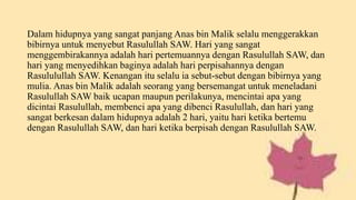 Dalam hidupnya yang sangat panjang Anas bin Malik selalu menggerakkan
bibirnya untuk menyebut Rasulullah SAW. Hari yang sangat
menggembirakannya adalah hari pertemuannya dengan Rasulullah SAW, dan
hari yang menyedihkan baginya adalah hari perpisahannya dengan
Rasululullah SAW. Kenangan itu selalu ia sebut-sebut dengan bibirnya yang
mulia. Anas bin Malik adalah seorang yang bersemangat untuk meneladani
Rasulullah SAW baik ucapan maupun perilakunya, mencintai apa yang
dicintai Rasulullah, membenci apa yang dibenci Rasulullah, dan hari yang
sangat berkesan dalam hidupnya adalah 2 hari, yaitu hari ketika bertemu
dengan Rasulullah SAW, dan hari ketika berpisah dengan Rasulullah SAW.
 