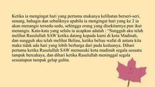 Ketika ia mengingat hari yang pertama mukanya kelihatan berseri-seri,
senang, bahagia dan sebaliknya apabila ia mengingat hari yang ke 2 ia
akan menangis tersedu-sedu, sehingga orang yang disekitarnya pun ikut
menangis. Kata-kata yang selalu ia ucapkan adalah : “Sungguh aku telah
melihat Rasulullah SAW ketika datang kepada kami di kota Madinah,
dan sungguh aku telah melihat Beliau, ketika beliau wafat di antara kita
maka tidak ada hari yang lebih berharga dari pada keduanya. Dihari
pertama ketika Rasulullah SAW memasuki kota madinah segala sesuatu
tampak bercahaya, dan dihari ketika Rasulullah meninggal segala
sesuatupun tampak gelap gulita.
 