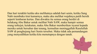 Dan hari terakhir ketika aku melihatnya adalah hari senin, ketika Sang
Nabi membuka tirai kamarnya, maka aku melihat wajahnya putih bersih
seperti lembaran kertas. Dan diwaktu itu semua orang berdiri di
belakang Abu Bakar untuk melihat Nabi SAW, maka hampir semua
orang terkejut, ketakutan, maka Abu Bakar memberikan isyarat kepada
mereka untuk bersabar dan tenang, kemudian meninggallah Rasulullah
SAW di penghujung hari Senin tersebut. Maka tidak ada pemandangan
yang menyedihkan ketika kita menutupnya dengan tanah.
 