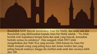 Rasulullah SAW banyak mendoakan Anas bin Malik, dan salah satu doa
Rasulullah yang dikhususkan kepada Anas bin Malik adalah : “Ya Allah
berilah rizki kepadanya berupa harta dan anak yang banyak, kemudian
berkahi semua itu untuknya”. Dan sungguh Allah SWT telah
mengabulkan doa Nabi Nya yang tercinta. Oleh karena itu Anas bin
Malik menjadi orang yang paling kaya dari kaum Anshor dan yang
paling banyak anaknya, hingga dia melihat anak-anak dan cucunya lebih
dari 100.
 