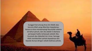 Sungguh beruntung Anas bin Malik atas
karunia Allah yang diberikan kepadanya,
karena ia bisa mendampingi Rasulullah selama
10 tahun penuh, dan dia adalah 3 diantara
periwayat hadits terbanyak setelah Abu
Hurairah dan Abdullah bin Umar. Semoga
Allah memberikan pahala kepadanya dan
kepada ibunya dengan sebaik-baiknya pahala.
 