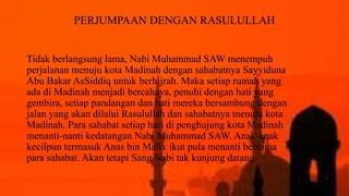 PERJUMPAAN DENGAN RASULULLAH
Tidak berlangsung lama, Nabi Muhammad SAW menempuh
perjalanan menuju kota Madinah dengan sahabatnya Sayyiduna
Abu Bakar AsSiddiq untuk berhijrah. Maka setiap rumah yang
ada di Madinah menjadi bercahaya, penuhi dengan hati yang
gembira, setiap pandangan dan hati mereka bersambung dengan
jalan yang akan dilalui Rasulullah dan sahabatnya menuju kota
Madinah. Para sahabat setiap hari di penghujung kota Madinah
menanti-nanti kedatangan Nabi Muhammad SAW. Anak-anak
kecilpun termasuk Anas bin Malik ikut pula menanti bersama
para sahabat. Akan tetapi Sang Nabi tak kunjung datang.
 