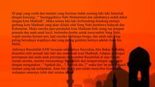Di pagi yang cerah dan mentari yang bersinar indah seorang laki-laki berteriak
dengan kencang : “ Sesungguhnya Nabi Muhammad dan sahabatnya sudah dekat
dengan kota Madinah”. Maka semua laki-laki berbondong-bondong menuju
gerbang kota Madinah yang akan dilalui oleh Sang Nabi pembawa hidayah dan
Kebenaran. Maka mereka para penduduk kota Madinah baik orang tua ataupun
pemuda dan anak-anak kecil, berlomba-lomba untuk menyambut Sang Nabi,
wajah mereka berseri-seri, hati mereka berbunga-bunga, dan salah satu yang
paling bercahaya wajahnya dan yang paling gembira hatinya adalah Anas bin
Malik.
Akhirnya Rasulullah SAW bersama sahabatnya Sayyidina Abu Bakar AsSiddiq
disambut oleh jamaah laki-laki dan anak-anak kota Madinah. Adapun golongan
perempuan dan anak-anak perempuan menyambut Rasulullah di atas rumah-
rumah mereka, mereka memandangi Rasulullah dari tempat-tempat yang jauh
dengan mengatakan : “Apakah dia…? Apakah dia..?” maka hari itu pun menjadi
momen yang tak terlupakan. Anas bin Malik pun selalu menyebut kejadian itu
walaupun umurnya lebih dari seratus tahun.
 