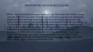 MENJADI PELAYAN RASULULLAH
Belum sehari Rasulullah menetap di kota madinah, Humaisha’ binti Milhan ibunda
Anas bin Malik bersama putra tercinta yang masih kecil yang berjalan didepannya
dengan meloncat-meloncat kegirangan, dan kuncirnya bergoyang kekanan dan
kekiri, kemudian ibunda Anas mengucapkan salam kepada Sang Nabi dan berkata :
“Ya Rasulullah, tidak ada laki-laki atau perempuan dari golongan Anshor kecuali
telah memberimu hadiah, akan tetapi aku tidak menemukan sesuatu yang bisa
kuhadiahkan kepadamu kecuali putraku ini, maka ambillah ia, jadikanlah ia
pembatumu”. Maka nabipun senang, dan menerima Anas dengan wajah yang
berseri-seri. Kemudian Rasulullah mengusap kepala Anas bin Malik dengan
tangannya yang mulia dan memegang kuncirnya dengan jari-jarinya yang lembut.
Dan membawa Anas kekeluarga Rasulullah SAW.
 