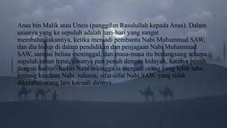 Anas bin Malik atau Uneis (panggilan Rasulullah kepada Anas). Dalam
usianya yang ke sepuluh adalah hari-hari yang sangat
membahagiakannya, ketika menjadi pembantu Nabi Muhammad SAW,
dan dia hidup di dalam pendidikan dan penjagaan Nabi Muhammad
SAW, sampai beliau meninggal, dan masa-masa itu berlangsung selama
sepuluh tahun tepat, jiwanya pun penuh dengan hidayah, hatinya penuh
dengan hadits –hadits Nabi sehingga ia menjadi orang yang lebih tahu
tentang keadaan Nabi, rahasia, sifat-sifat Nabi SAW, yang tidak
diketahui orang lain kecuali dirinya.
 