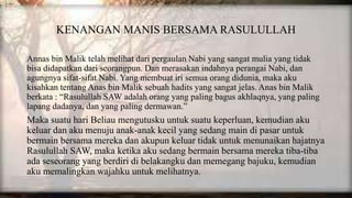 KENANGAN MANIS BERSAMA RASULULLAH
Annas bin Malik telah melihat dari pergaulan Nabi yang sangat mulia yang tidak
bisa didapatkan dari seorangpun. Dan merasakan indahnya perangai Nabi, dan
agungnya sifat-sifat Nabi. Yang membuat iri semua orang didunia, maka aku
kisahkan tentang Anas bin Malik sebuah hadits yang sangat jelas. Anas bin Malik
berkata : “Rasulullah SAW adalah orang yang paling bagus akhlaqnya, yang paling
lapang dadanya, dan yang paling dermawan.”
Maka suatu hari Beliau mengutusku untuk suatu keperluan, kemudian aku
keluar dan aku menuju anak-anak kecil yang sedang main di pasar untuk
bermain bersama mereka dan akupun keluar tidak untuk menunaikan hajatnya
Rasulullah SAW, maka ketika aku sedang bermain bersama mereka tiba-tiba
ada seseorang yang berdiri di belakangku dan memegang bajuku, kemudian
aku memalingkan wajahku untuk melihatnya.
 