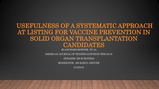 USEFULNESS OF A SYSTEMATIC APPROACH
AT LISTING FOR VACCINE PREVENTION IN
SOLID ORGAN TRANSPLANTATION
CANDIDATES
BLANCHARD-ROHNER ET AL
AMERICAN JOURNAL OF TRANSPLANTATION (FEB 2019)
-SPEAKER: DR SCIENTHIA
MODERATOR –DR RAHUL GROVER
21/2/2019
 