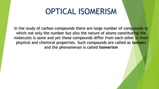OPTICAL ISOMERISM
In the study of carbon compounds there are large number of compounds in
which not only the number but also the nature of atoms constituting the
molecules is same and yet these compounds differ from each other in their
physical and chemical properties. Such compounds are called as isomers
and the phenomenon is called Isomerism
 