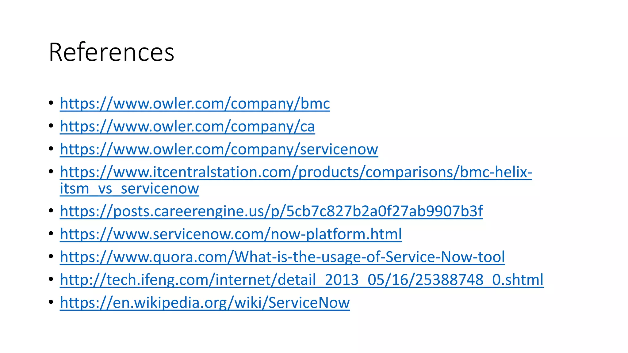 References
• https://www.owler.com/company/bmc
• https://www.owler.com/company/ca
• https://www.owler.com/company/servicenow
• https://www.itcentralstation.com/products/comparisons/bmc-helix-
itsm_vs_servicenow
• https://posts.careerengine.us/p/5cb7c827b2a0f27ab9907b3f
• https://www.servicenow.com/now-platform.html
• https://www.quora.com/What-is-the-usage-of-Service-Now-tool
• http://tech.ifeng.com/internet/detail_2013_05/16/25388748_0.shtml
• https://en.wikipedia.org/wiki/ServiceNow
 