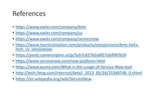 References
• https://www.owler.com/company/bmc
• https://www.owler.com/company/ca
• https://www.owler.com/company/servicenow
• https://www.itcentralstation.com/products/comparisons/bmc-helix-
itsm_vs_servicenow
• https://posts.careerengine.us/p/5cb7c827b2a0f27ab9907b3f
• https://www.servicenow.com/now-platform.html
• https://www.quora.com/What-is-the-usage-of-Service-Now-tool
• http://tech.ifeng.com/internet/detail_2013_05/16/25388748_0.shtml
• https://en.wikipedia.org/wiki/ServiceNow
 