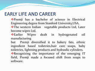 EARLY LIFE AND CAREER
Premji has a bachelor of science in Electrical
Engineering degree from Stanford University,USA.
The western Indian vegetable products Ltd, Later
become wipro Ltd.
Earlier Wipro dealt in hydrogenated oil
manufacturing
but Premji diversified it to bakery fats, ethnic
ingredient based toiletries,hair care soaps, baby
toiletries, lightning products and hydraulic cylinders.
Recognizing the importance of the emerging IT
field, Premji made a focused shift from soaps to
software.
 