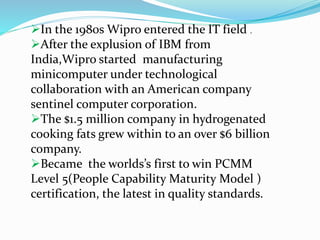 In the 1980s Wipro entered the IT field .
After the explusion of IBM from
India,Wipro started manufacturing
minicomputer under technological
collaboration with an American company
sentinel computer corporation.
The $1.5 million company in hydrogenated
cooking fats grew within to an over $6 billion
company.
Became the worlds’s first to win PCMM
Level 5(People Capability Maturity Model )
certification, the latest in quality standards.
 
