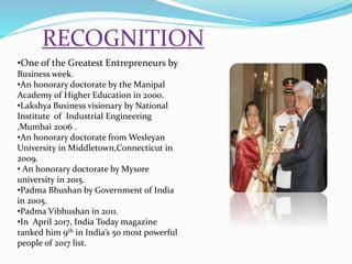 RECOGNITION
•One of the Greatest Entrepreneurs by
Business week.
•An honorary doctorate by the Manipal
Academy of Higher Education in 2000.
•Lakshya Business visionary by National
Institute of Industrial Engineering
,Mumbai 2006 .
•An honorary doctorate from Wesleyan
University in Middletown,Connecticut in
2009.
• An honorary doctorate by Mysore
university in 2015.
•Padma Bhushan by Government of India
in 2005.
•Padma Vibhushan in 2011.
•In April 2017, India Today magazine
ranked him 9th in India’s 50 most powerful
people of 2017 list.
 