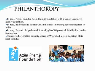 PHILANTHOROPY
In 2001, Premji founded Azim Premji Foundation with a Vision to achieve
quality education.
In 2010, he pledged to donate US$2 billion for improving school education in
India.
In 2019, Prremji pledged an additional 34% of Wipro stock held by him to the
foundation.
Transferred 213 million equality shares of Wipro Ltd-largest donation of its
kind in India.
 