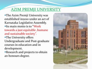 AZIM PREMJI UNIVERSITY
The Azim Premji University was
established in2010 under an act of
Karnataka Legislative Assembly.
Its main motto is to “Work
towards a just equitable ,humane
and sustainable society”.
The University offers
Undergraduate and Post-graduate
courses in education and in
development.
Research and projects to obtain
an honours degree.
 