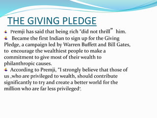 THE GIVING PLEDGE
Premji has said that being rich “did not thrill” him.
Became the first Indian to sign up for the Giving
Pledge, a campaign led by Warren Buffett and Bill Gates,
to encourage the wealthiest people to make a
commitment to give most of their wealth to
philanthropic causes.
According to Premji, “I strongly believe that those of
us ,who are privileged to wealth, should contribute
significantly to try and create a better world for the
million who are far less privileged”,
 