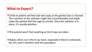 What to Expect?
Child or patient will feel cool wet soap as the genital area is cleaned.
The insertion of the catheter might feel uncomfortable and might
make the patient feel the urge to urinate. Once the catheter is in
place, it's usually painless.
The patient won't feel anything as the X-rays are taken.
Babies often cry in the X-ray room, especially if they're restrained,
but this won't interfere with the procedure.
 